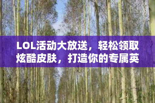 LOL活动大放送,轻松领取炫酷皮肤,打造你的专属英雄风采!LOL活动大放送,轻松领取炫酷皮肤,打造专属英雄风采 LOL活动大放送,轻松领取炫酷皮肤,打造你的专属英雄风采!LOL活动大放送,轻松领取炫酷皮肤,打造专属英雄风采