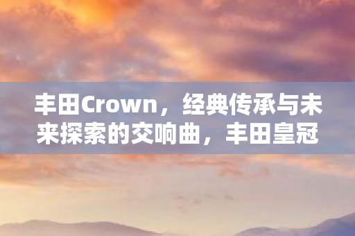 丰田Crown,经典传承与未来探索的交响曲,丰田皇冠,经典传承与未来探索的交响曲 丰田Crown,经典传承与未来探索的交响曲,丰田皇冠,经典传承与未来探索的交响曲