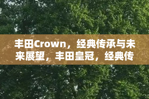 丰田Crown,经典传承与未来展望,丰田皇冠,经典传承与未来展望 丰田Crown,经典传承与未来展望,丰田皇冠,经典传承与未来展望