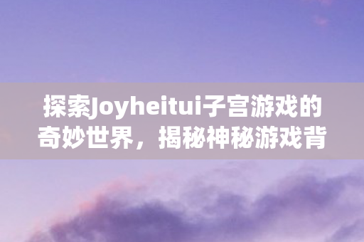 探索Joyheitui子宫游戏的奇妙世界图片