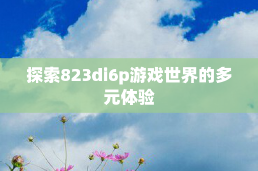 探索823di6p游戏世界的多元体验图片