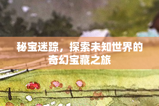 秘宝迷踪，探索未知世界的奇幻宝藏之旅