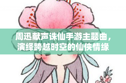 周迅献声诛仙手游主题曲图片
