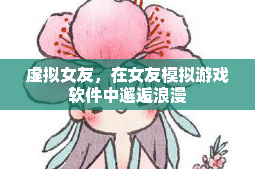 虚拟女友,在女友模拟游戏软件中邂逅浪漫 虚拟女友,在女友模拟游戏软件中邂逅浪漫
