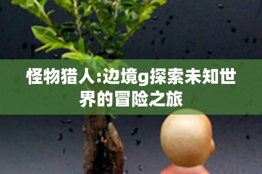怪物猎人:边境g探索未知世界的冒险之旅