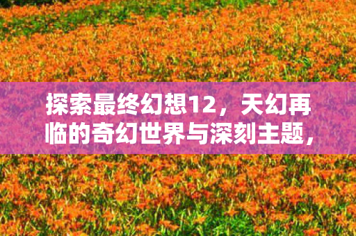 探索最终幻想12，天幻再临的奇幻世界与深刻主题，天幻再临探索最终幻想12的奇幻世界与深刻主题