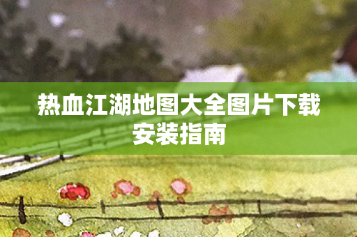 热血江湖地图大全图片下载安装指南图片