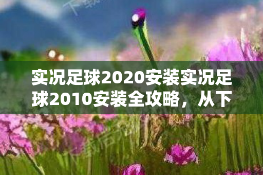 实况足球2020安装实况足球2010安装全攻略，从下载到畅玩的每一步，实况足球2010安装全攻略，从下载到畅玩的每一步