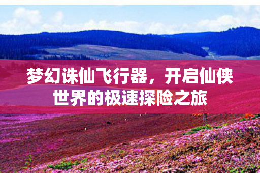 梦幻诛仙飞行器,开启仙侠世界的极速探险之旅 梦幻诛仙飞行器,开启仙侠世界的极速探险之旅