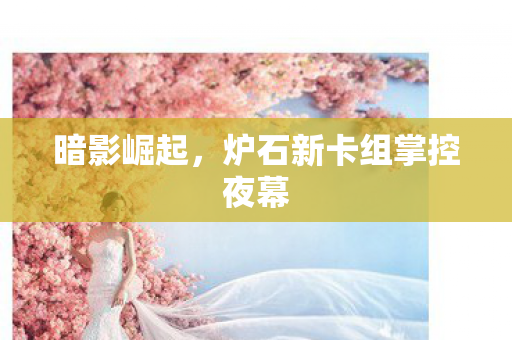 暗影崛起,炉石新卡组掌控夜幕 暗影崛起,炉石新卡组掌控夜幕
