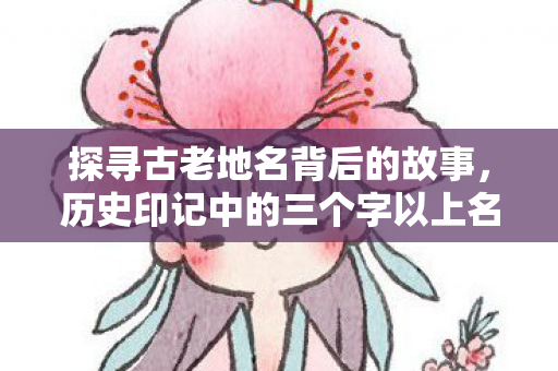 探寻古老地名背后的故事，历史印记中的三个字以上名字