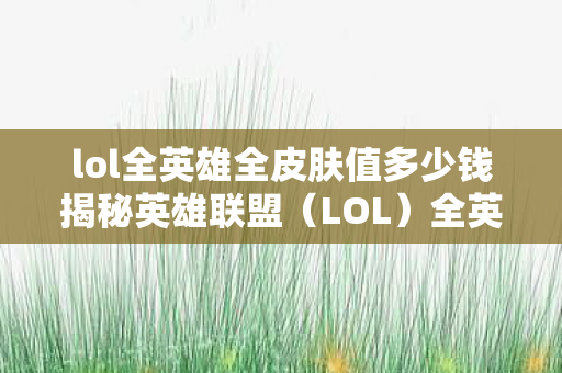 lol全英雄全皮肤值多少钱揭秘英雄联盟图片