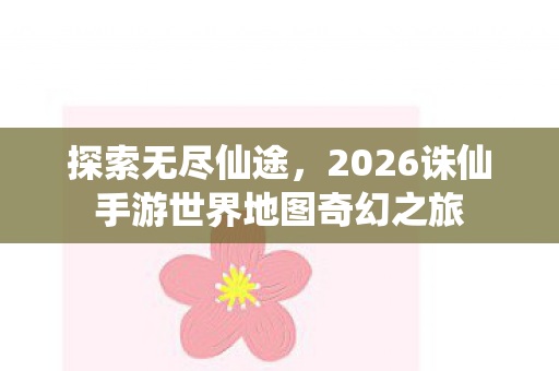 探索无尽仙途，2026诛仙手游世界地图奇幻之旅