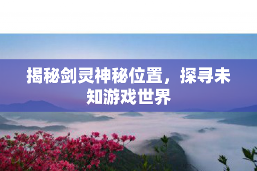 揭秘剑灵神秘位置,探寻未知游戏世界 揭秘剑灵神秘位置,探寻未知游戏世界