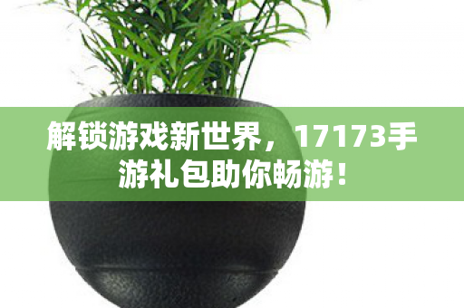 17173手游礼包助你畅游图片