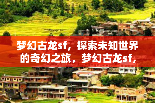 梦幻古龙sf,探索未知世界的奇幻之旅,梦幻古龙sf,探索未知世界的奇幻之旅 梦幻古龙sf,探索未知世界的奇幻之旅,梦幻古龙sf,探索未知世界的奇幻之旅