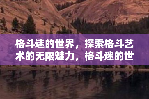 格斗迷的世界,探索格斗艺术的无限魅力,格斗迷的世界,探索格斗艺术的无限魅力 格斗迷的世界,探索格斗艺术的无限魅力,格斗迷的世界,探索格斗艺术的无限魅力