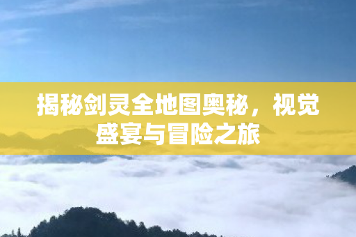 揭秘剑灵全地图奥秘，视觉盛宴与冒险之旅
