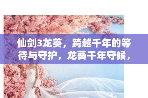 仙剑3龙葵,跨越千年的等待与守护,龙葵千年守候,仙剑三情感线震撼人心 仙剑3龙葵,跨越千年的等待与守护,龙葵千年守候,仙剑三情感线震撼人心