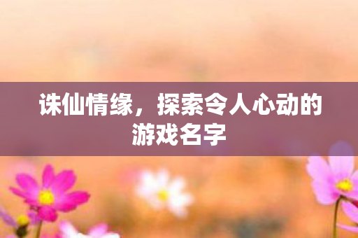 诛仙情缘,探索令人心动的游戏名字 诛仙情缘,探索令人心动的游戏名字