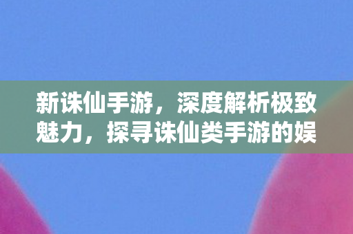 新诛仙手游，深度解析极致魅力，探寻诛仙类手游的娱乐巅峰
