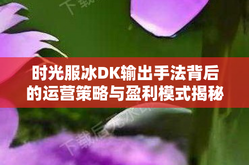 时光服冰DK输出手法背后的运营策略与盈利模式揭秘图片