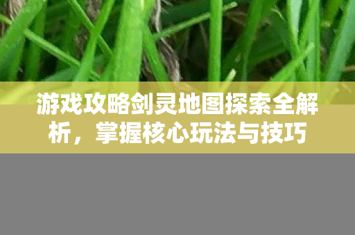 游戏攻略剑灵地图探索全解析，掌握核心玩法与技巧