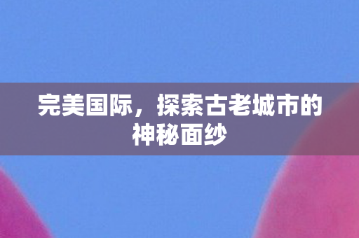 完美国际,探索古老城市的神秘面纱 完美国际,探索古老城市的神秘面纱