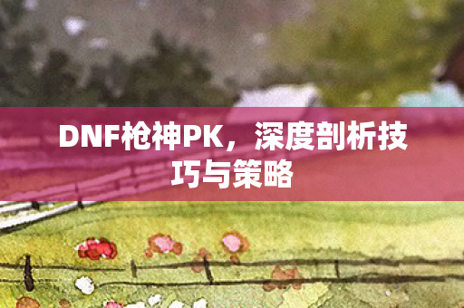 DNF枪神PK,深度剖析技巧与策略 DNF枪神PK,深度剖析技巧与策略
