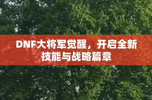 DNF大将军觉醒,开启全新技能与战略篇章 DNF大将军觉醒,开启全新技能与战略篇章