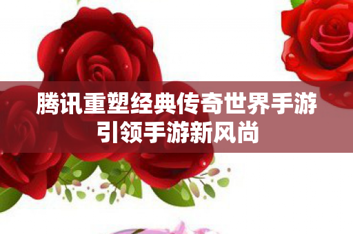 腾讯重塑经典传奇世界手游引领手游新风尚图片