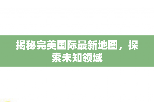 揭秘完美国际最新地图图片