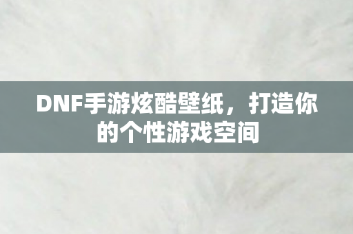 DNF手游炫酷壁纸,打造你的个性游戏空间 DNF手游炫酷壁纸,打造你的个性游戏空间