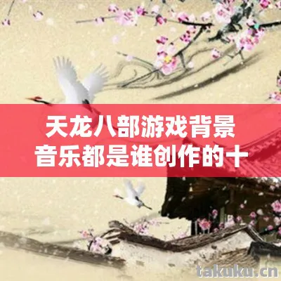 天龙八部游戏背景音乐都是谁创作的十年老玩家,私服圈最新动态大揭秘天龙私服 天龙八部游戏背景音乐都是谁创作的十年老玩家,私服圈最新动态大揭秘天龙私服