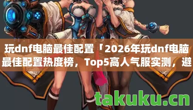 玩dnf电脑最佳配置「2026年玩dnf电脑最佳配置热度榜,Top5高人气服实测,避开90%新手陷阱」 玩dnf电脑最佳配置「2026年玩dnf电脑最佳配置热度榜,Top5高人气服实测,避开90%新手陷阱」