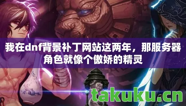 我在dnf背景补丁网站这两年,那服务器角色就像个傲娇的精灵 我在dnf背景补丁网站这两年,那服务器角色就像个傲娇的精灵