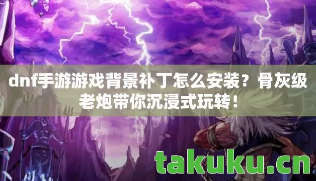 dnf手游游戏背景补丁怎么安装？骨灰级老炮带你沉浸式玩转！