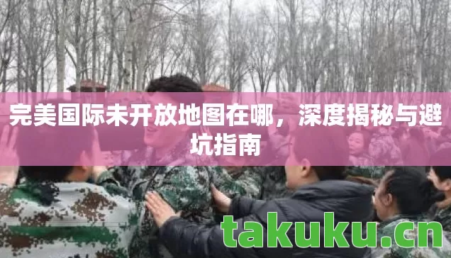 完美国际未开放地图在哪，深度揭秘与避坑指南