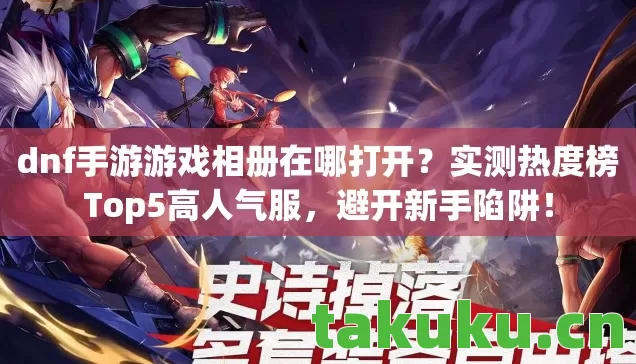 dnf手游游戏相册在哪打开?实测热度榜Top5高人气服,避开新手陷阱! dnf手游游戏相册在哪打开?实测热度榜Top5高人气服,避开新手陷阱!