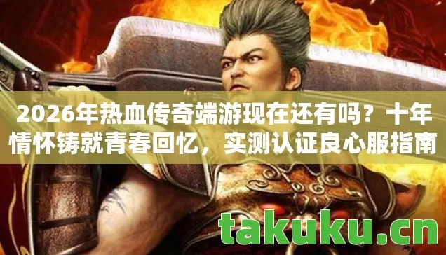 2026年热血传奇端游现在还有吗？十年情怀铸就青春回忆，实测认证良心服指南！