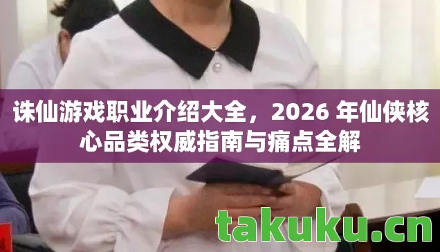 诛仙游戏职业介绍大全，2026 年仙侠核心品类权威指南与痛点全解