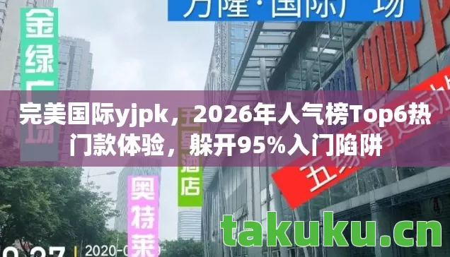 完美国际yjpk，2026年人气榜Top6热门款体验，躲开95%入门陷阱