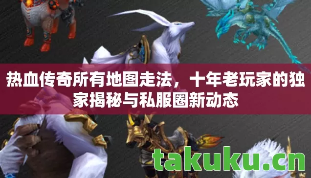 热血传奇所有地图走法,十年老玩家的独家揭秘与私服圈新动态 热血传奇所有地图走法,十年老玩家的独家揭秘与私服圈新动态