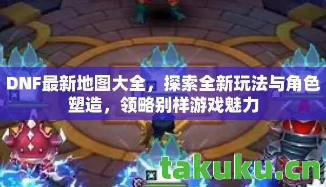 DNF最新地图大全,探索全新玩法与角色塑造,领略别样游戏魅力 DNF最新地图大全,探索全新玩法与角色塑造,领略别样游戏魅力