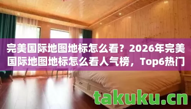 完美国际地图地标怎么看？2026年完美国际地图地标怎么看人气榜，Top6热门款体验，躲开95%入门陷阱