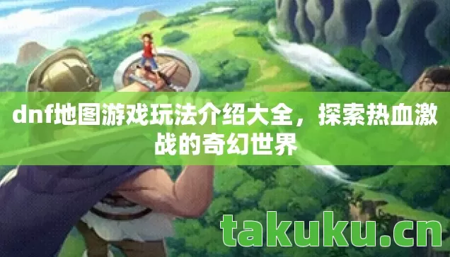 dnf地图游戏玩法介绍大全，探索热血激战的奇幻世界