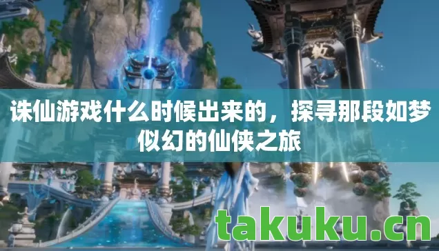诛仙游戏什么时候出来的,探寻那段如梦似幻的仙侠之旅 诛仙游戏什么时候出来的,探寻那段如梦似幻的仙侠之旅