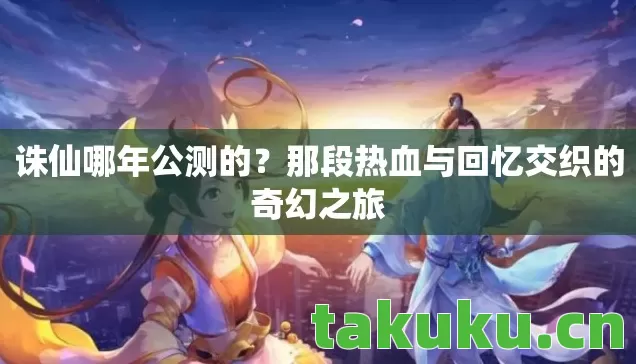 诛仙哪年公测的?那段热血与回忆交织的奇幻之旅 诛仙哪年公测的?那段热血与回忆交织的奇幻之旅