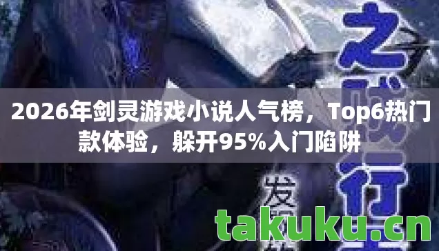 2026年剑灵游戏小说人气榜,Top6热门款体验,躲开95%入门陷阱 2026年剑灵游戏小说人气榜,Top6热门款体验,躲开95%入门陷阱