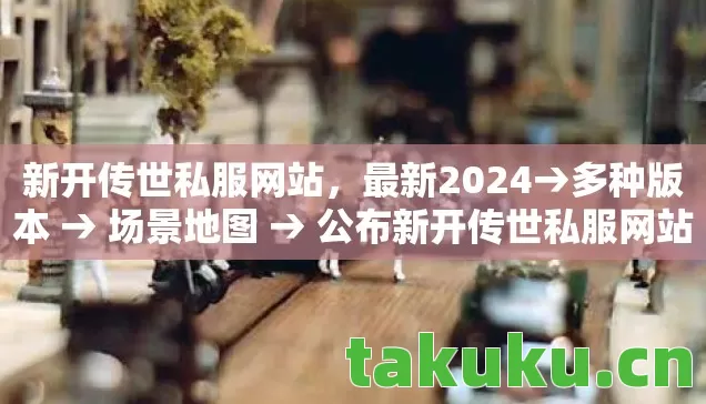 新开传世私服网站，最新2024→多种版本 → 场景地图 → 公布新开传世私服网站排名？ → 警告避坑 → 解答疑问